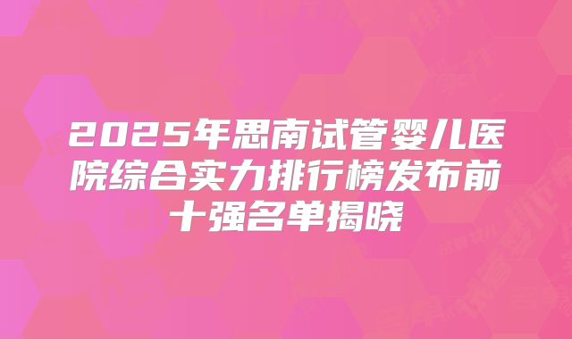 2025年思南试管婴儿医院综合实力排行榜发布前十强名单揭晓