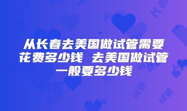 从长春去美国做试管需要花费多少钱 去美国做试管一般要多少钱
