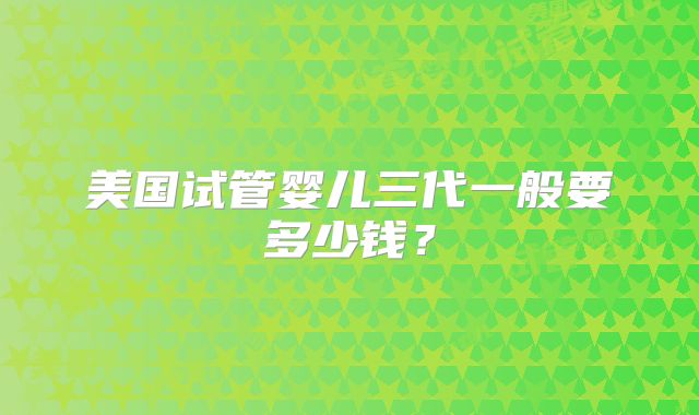 美国试管婴儿三代一般要多少钱？