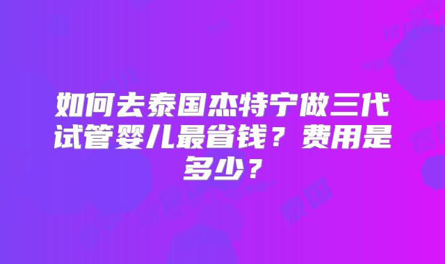 如何去泰国杰特宁做三代试管婴儿最省钱？费用是多少？