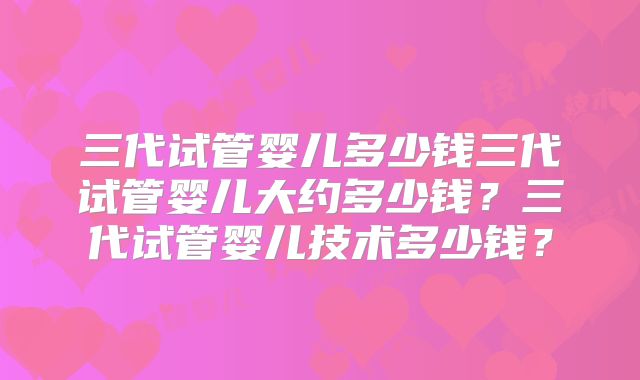 三代试管婴儿多少钱三代试管婴儿大约多少钱？三代试管婴儿技术多少钱？