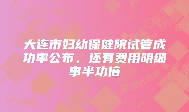 大连市妇幼保健院试管成功率公布，还有费用明细事半功倍