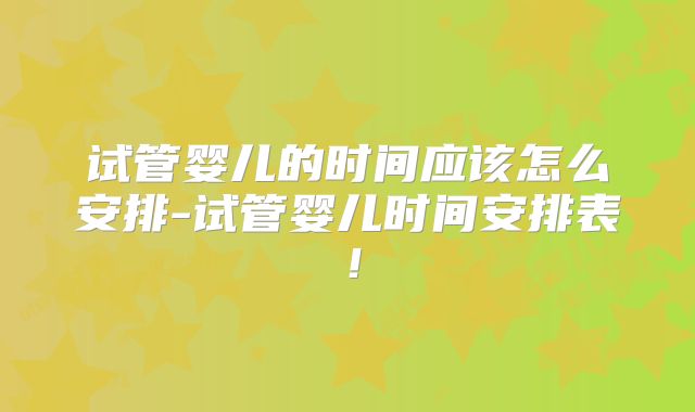 试管婴儿的时间应该怎么安排-试管婴儿时间安排表！