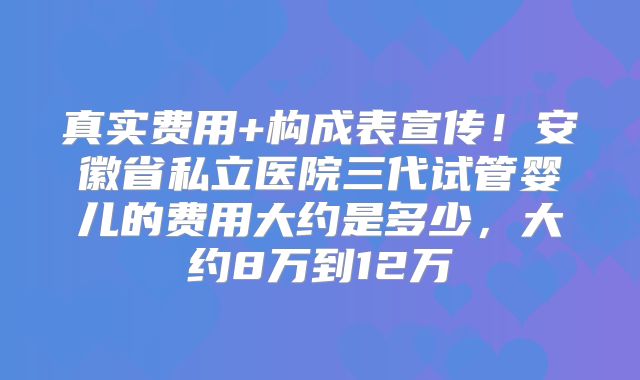 真实费用+构成表宣传!安徽省私立医院三代试管婴儿的费用大约是多少,大约8万到12万