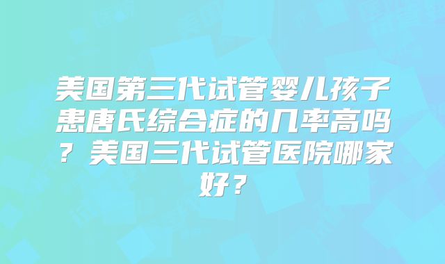 美国第三代试管婴儿孩子患唐氏综合症的几率高吗？美国三代试管医院哪家好？