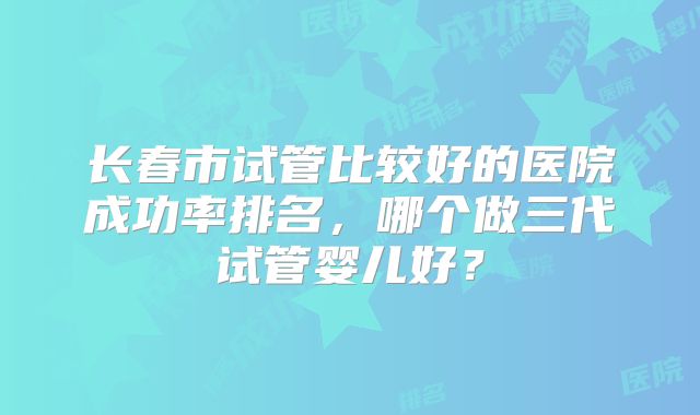 长春市试管比较好的医院成功率排名，哪个做三代试管婴儿好？
