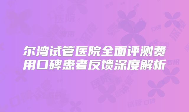 尔湾试管医院全面评测费用口碑患者反馈深度解析