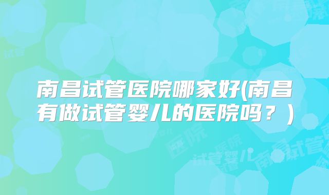 南昌试管医院哪家好(南昌有做试管婴儿的医院吗？)