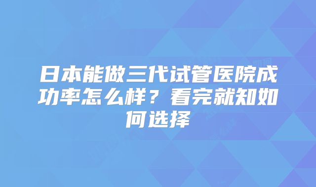 日本能做三代试管医院成功率怎么样？看完就知如何选择