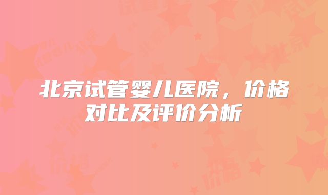 北京试管婴儿医院，价格对比及评价分析