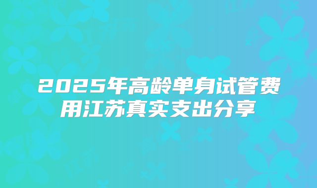 2025年高龄单身试管费用江苏真实支出分享