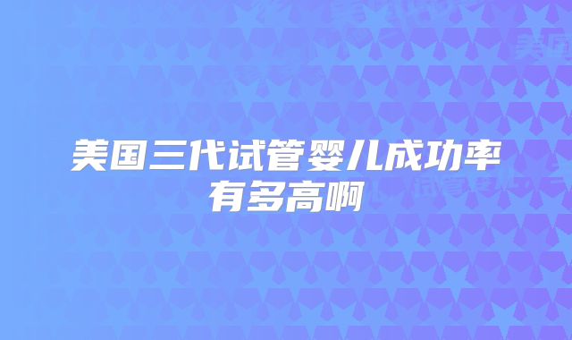 美国三代试管婴儿成功率有多高啊