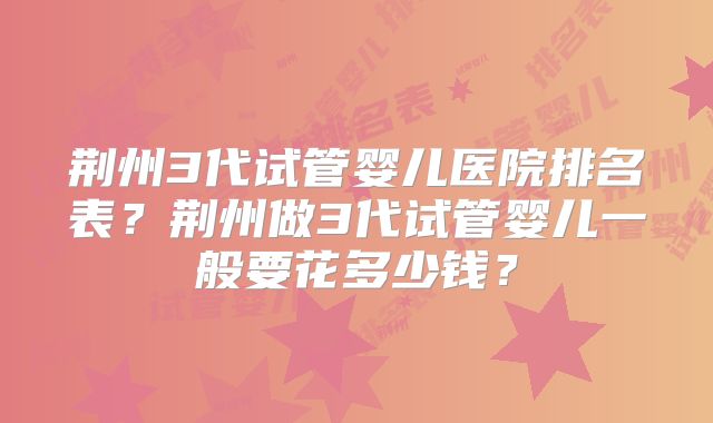 荆州3代试管婴儿医院排名表？荆州做3代试管婴儿一般要花多少钱？