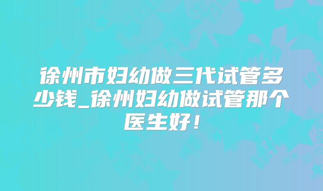 徐州市妇幼做三代试管多少钱_徐州妇幼做试管那个医生好！