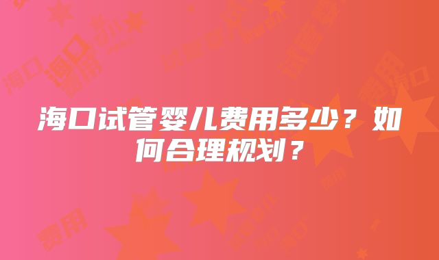 海口试管婴儿费用多少？如何合理规划？