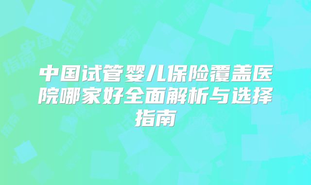中国试管婴儿保险覆盖医院哪家好全面解析与选择指南