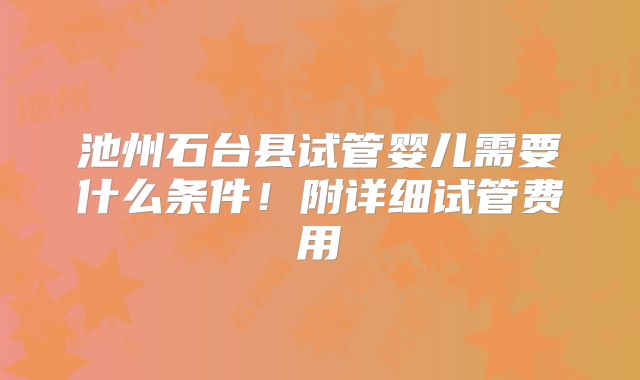 池州石台县试管婴儿需要什么条件！附详细试管费用