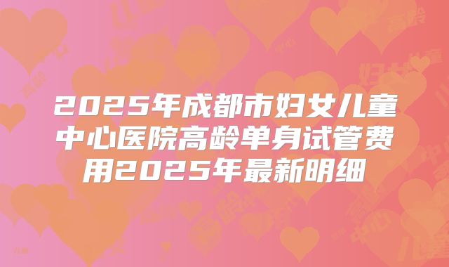 2025年成都市妇女儿童中心医院高龄单身试管费用2025年最新明细