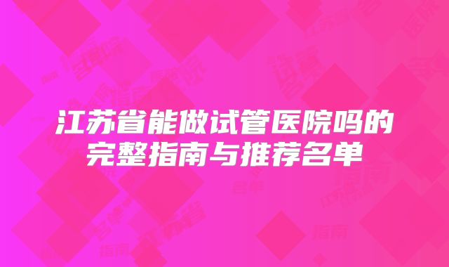 江苏省能做试管医院吗的完整指南与推荐名单