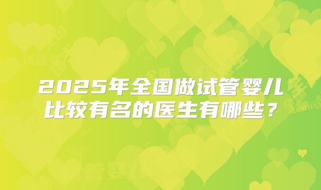 2025年全国做试管婴儿比较有名的医生有哪些？