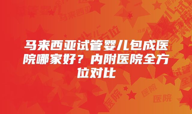 马来西亚试管婴儿包成医院哪家好？内附医院全方位对比