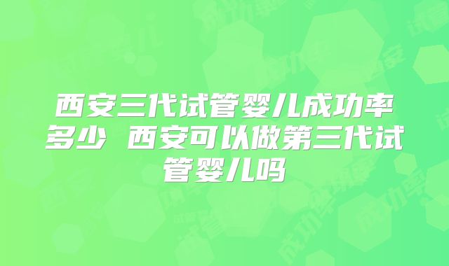 西安三代试管婴儿成功率多少 西安可以做第三代试管婴儿吗