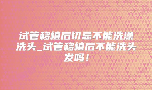 试管移植后切忌不能洗澡洗头_试管移植后不能洗头发吗！