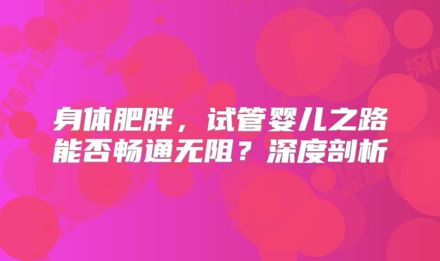身体肥胖，试管婴儿之路能否畅通无阻？深度剖析