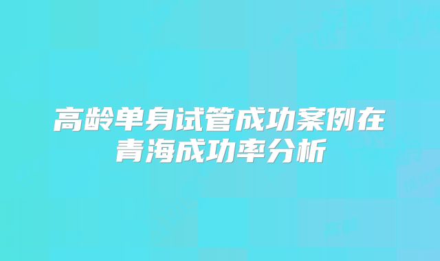 高龄单身试管成功案例在青海成功率分析