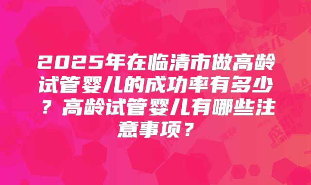 2025年在临清市做高龄试管婴儿的成功率有多少？高龄试管婴儿有哪些注意事项？