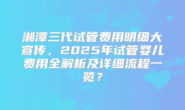 湘潭三代试管费用明细大宣传，2025年试管婴儿费用全解析及详细流程一览？