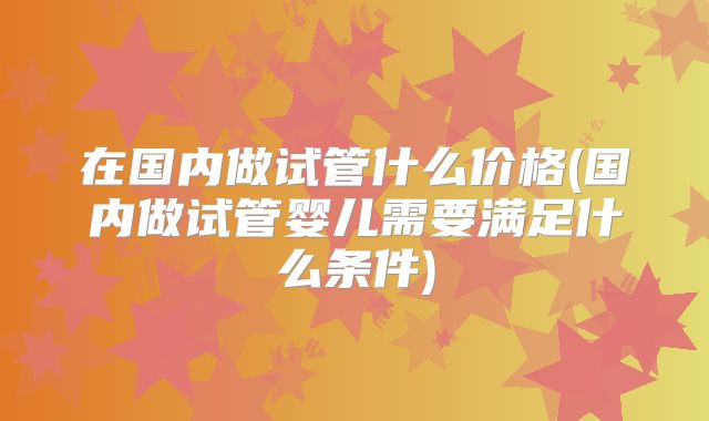 在国内做试管什么价格(国内做试管婴儿需要满足什么条件)