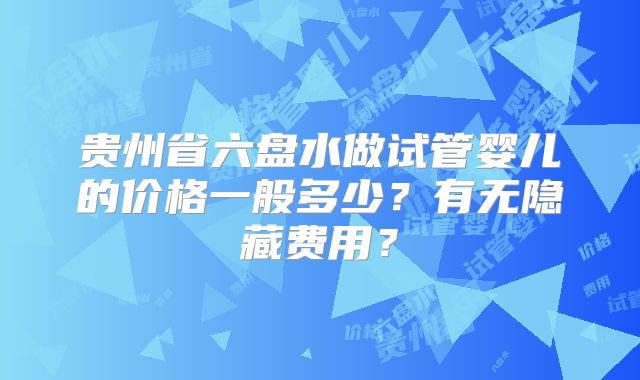 贵州省六盘水做试管婴儿的价格一般多少?有无隐藏费用?