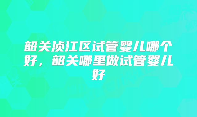 韶关浈江区试管婴儿哪个好，韶关哪里做试管婴儿好
