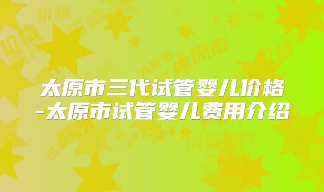 太原市三代试管婴儿价格-太原市试管婴儿费用介绍