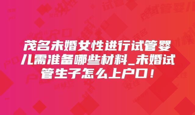茂名未婚女性进行试管婴儿需准备哪些材料_未婚试管生子怎么上户口！