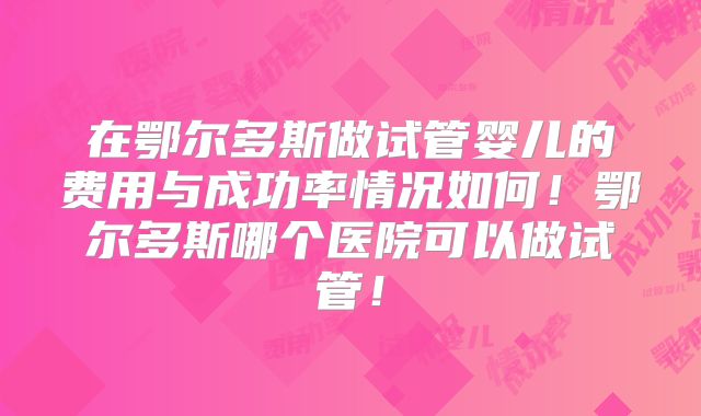 在鄂尔多斯做试管婴儿的费用与成功率情况如何！鄂尔多斯哪个医院可以做试管！