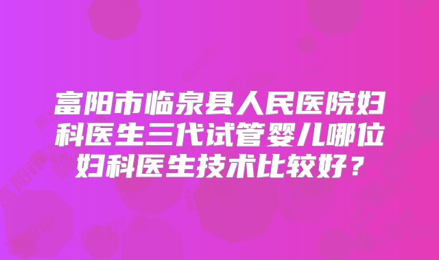 富阳市临泉县人民医院妇科医生三代试管婴儿哪位妇科医生技术比较好？