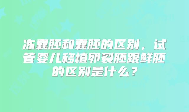 冻囊胚和囊胚的区别，试管婴儿移植卵裂胚跟鲜胚的区别是什么？
