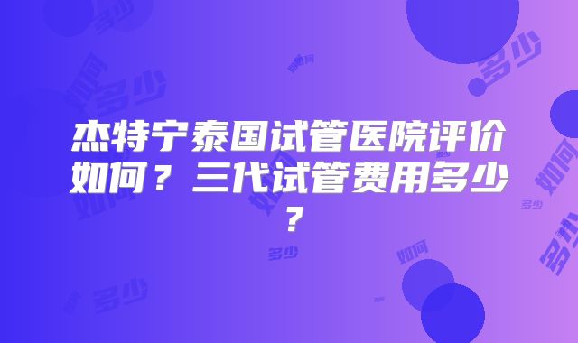杰特宁泰国试管医院评价如何?三代试管费用多少?