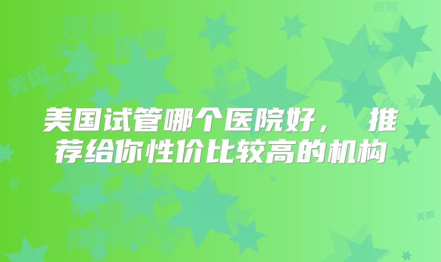 美国试管哪个医院好， 推荐给你性价比较高的机构
