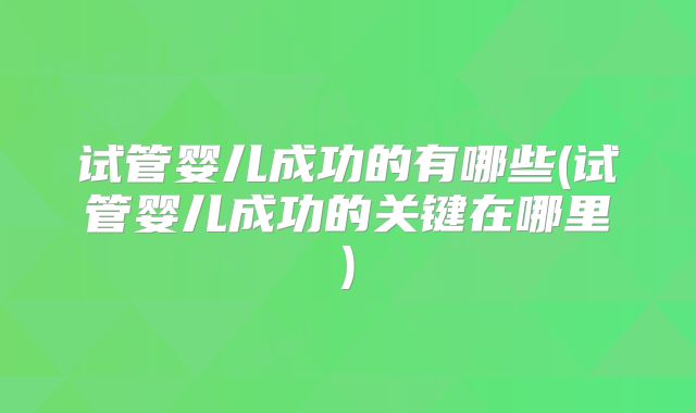 试管婴儿成功的有哪些(试管婴儿成功的关键在哪里)