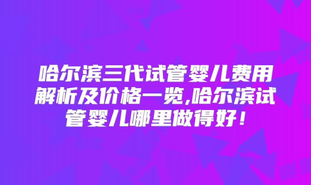 哈尔滨三代试管婴儿费用解析及价格一览,哈尔滨试管婴儿哪里做得好！