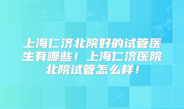 上海仁济北院好的试管医生有哪些！上海仁济医院北院试管怎么样！