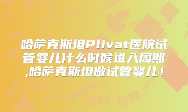 哈萨克斯坦Plivat医院试管婴儿什么时候进入周期,哈萨克斯坦做试管婴儿！