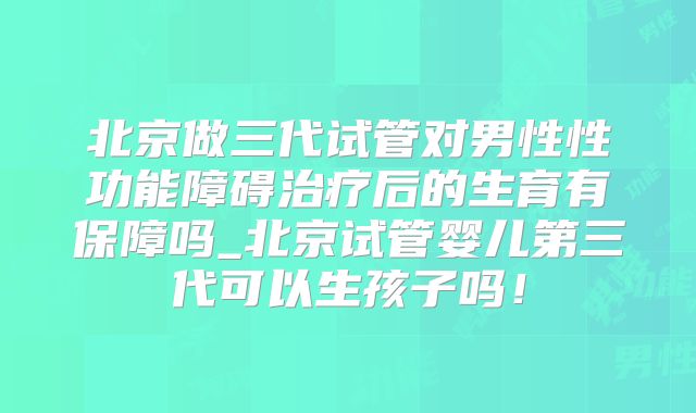 北京做三代试管对男性性功能障碍治疗后的生育有保障吗_北京试管婴儿第三代可以生孩子吗！