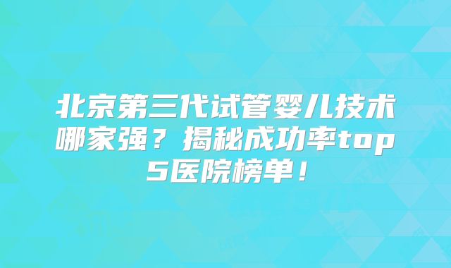 北京第三代试管婴儿技术哪家强?揭秘成功率top5医院榜单!