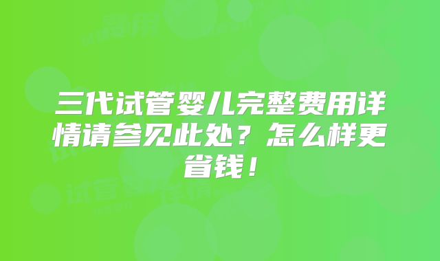 三代试管婴儿完整费用详情请参见此处?怎么样更省钱!