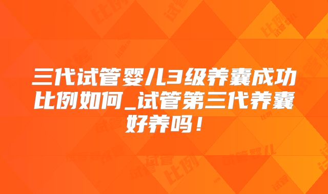 三代试管婴儿3级养囊成功比例如何_试管第三代养囊好养吗！