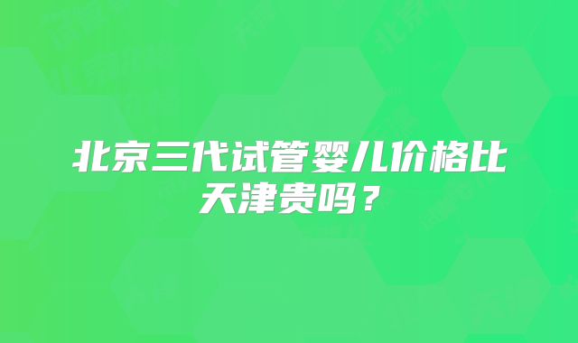 北京三代试管婴儿价格比天津贵吗？